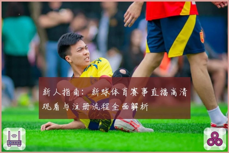 新人指南：新球体育赛事直播高清观看与注册流程全面解析