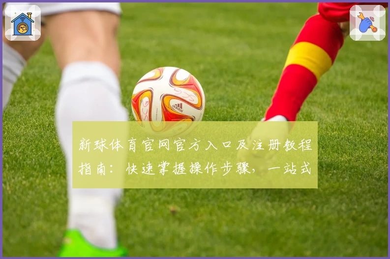 新球体育官网官方入口及注册教程指南：快速掌握操作步骤，一站式体验核心功能亮点