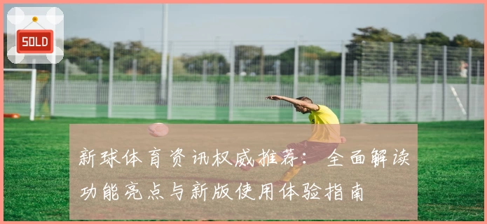 新球体育资讯权威推荐：全面解读功能亮点与新版使用体验指南