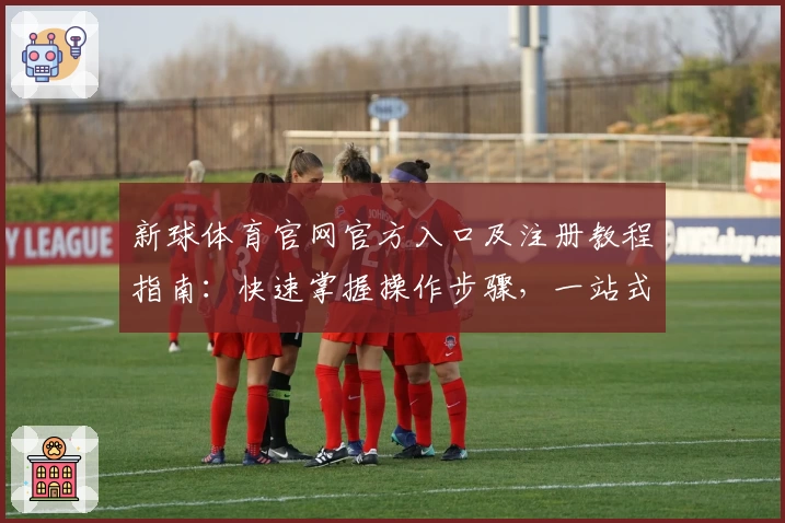 新球体育官网官方入口及注册教程指南：快速掌握操作步骤，一站式体验核心功能亮点