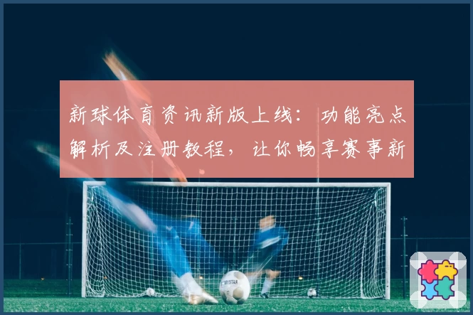 新球体育资讯新版上线：功能亮点解析及注册教程，让你畅享赛事新体验