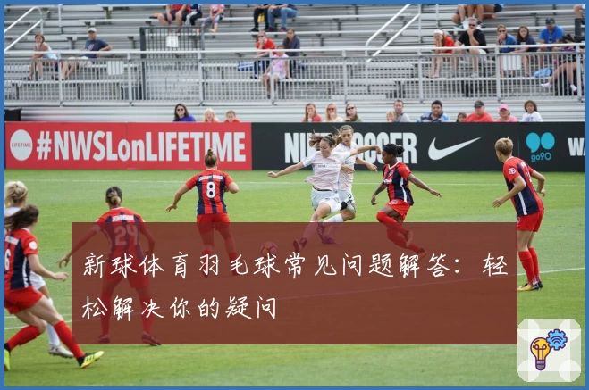 新球体育羽毛球常见问题解答：轻松解决你的疑问