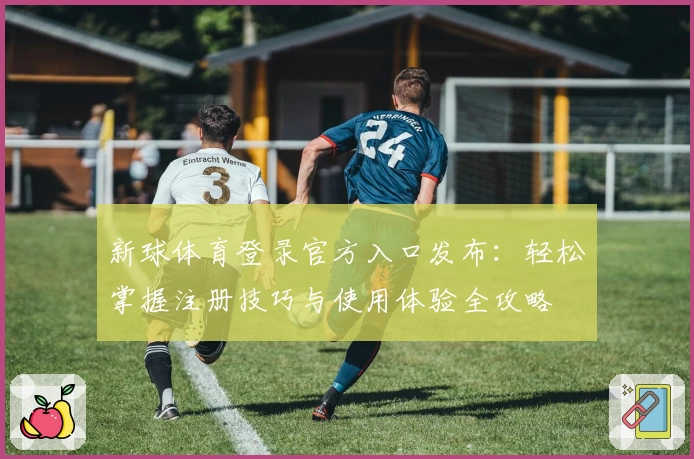 新球体育登录官方入口发布：轻松掌握注册技巧与使用体验全攻略