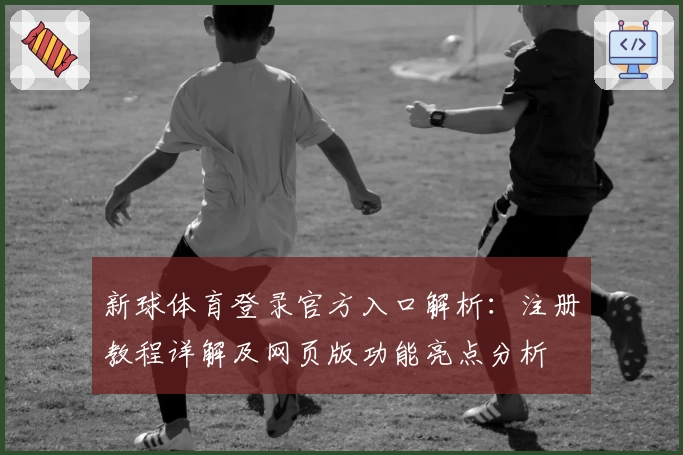 新球体育登录官方入口解析：注册教程详解及网页版功能亮点分析