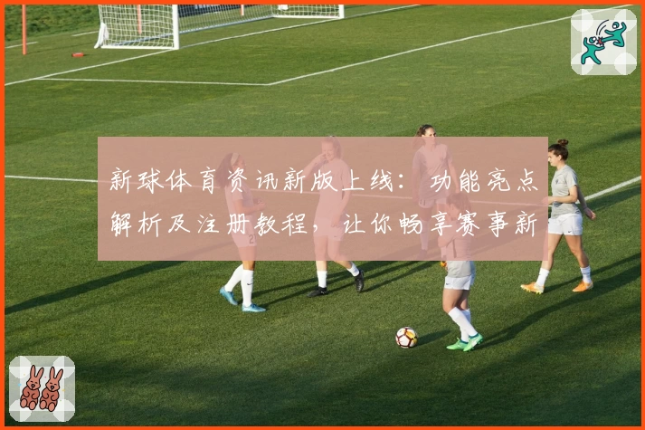 新球体育资讯新版上线：功能亮点解析及注册教程，让你畅享赛事新体验