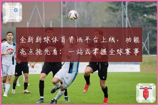 全新新球体育资讯平台上线，功能亮点抢先看：一站式掌握全球赛事动态