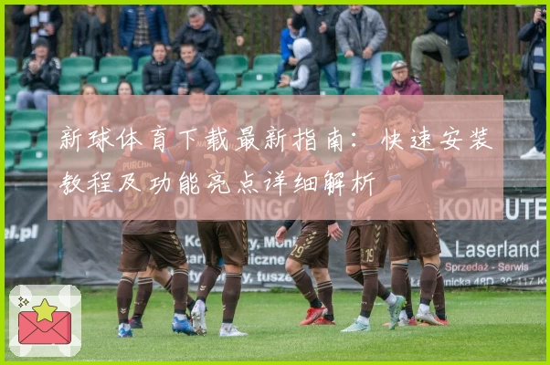 新球体育下载最新指南：快速安装教程及功能亮点详细解析