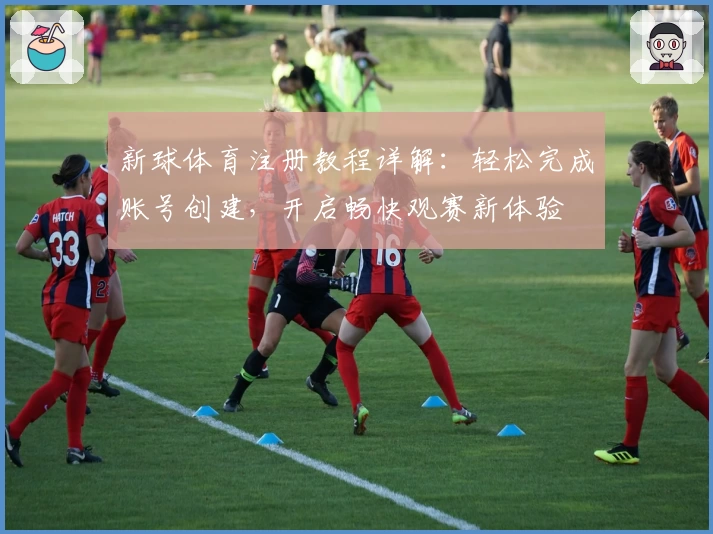 新球体育注册教程详解：轻松完成账号创建，开启畅快观赛新体验