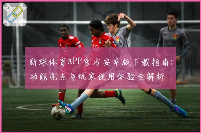 新球体育APP官方安卓版下载指南：功能亮点与玩家使用体验全解析