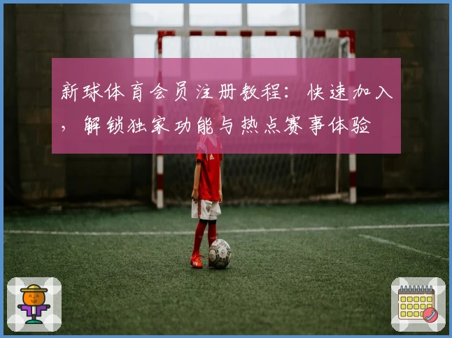 新球体育会员注册教程：快速加入，解锁独家功能与热点赛事体验
