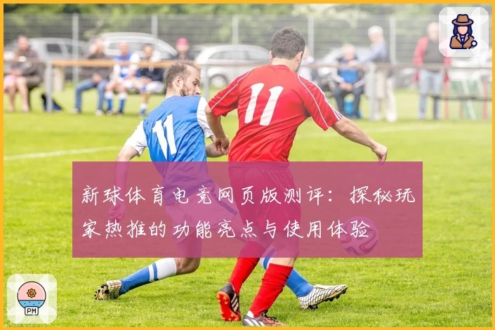 新球体育电竞网页版测评：探秘玩家热推的功能亮点与使用体验